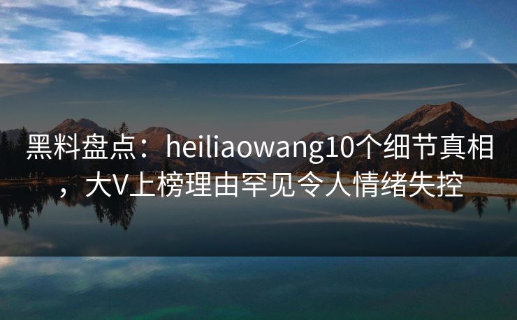 黑料盘点:heiliaowang10个细节真相,大V上榜理由罕见令人情绪失控 黑料盘点:heiliaowang10个细节真相,大V上榜理由罕见令人情绪失控