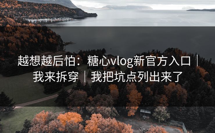 越想越后怕：糖心vlog新官方入口｜我来拆穿｜我把坑点列出来了