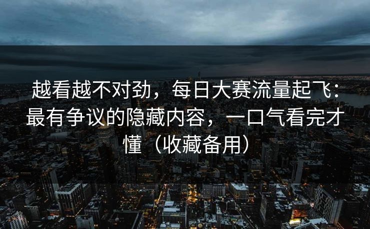 越看越不对劲,每日大赛流量起飞:最有争议的隐藏内容,一口气看完才懂(收藏备用) 越看越不对劲,每日大赛流量起飞:最有争议的隐藏内容,一口气看完才懂(收藏备用)
