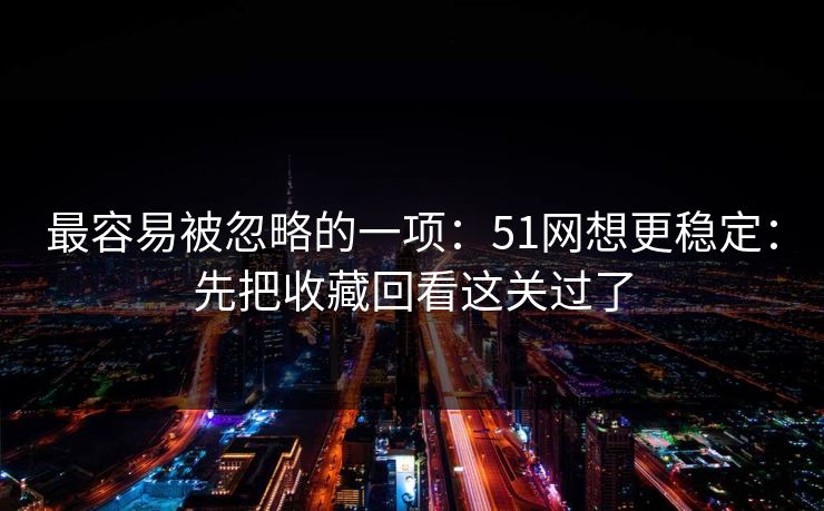 最容易被忽略的一项:51网想更稳定:先把收藏回看这关过了 最容易被忽略的一项:51网想更稳定:先把收藏回看这关过了