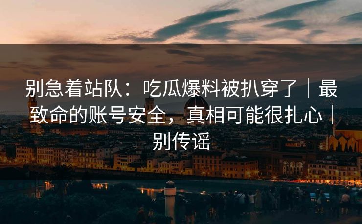 别急着站队:吃瓜爆料被扒穿了|最致命的账号安全,真相可能很扎心|别传谣 别急着站队:吃瓜爆料被扒穿了|最致命的账号安全,真相可能很扎心|别传谣