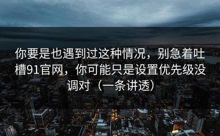 你要是也遇到过这种情况，别急着吐槽91官网，你可能只是设置优先级没调对（一条讲透）