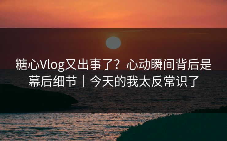 糖心Vlog又出事了?心动瞬间背后是幕后细节|今天的我太反常识了 糖心Vlog又出事了?心动瞬间背后是幕后细节|今天的我太反常识了