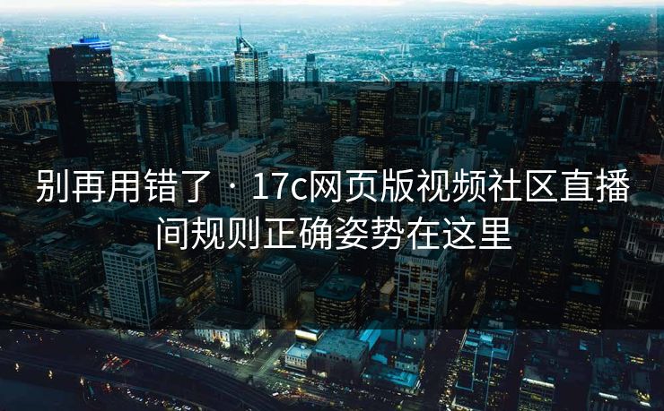 别再用错了 · 17c网页版视频社区直播间规则正确姿势在这里 别再用错了 · 17c网页版视频社区直播间规则正确姿势在这里