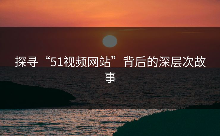 探寻“51视频网站”背后的深层次故事 探寻“51视频网站”背后的深层次故事
