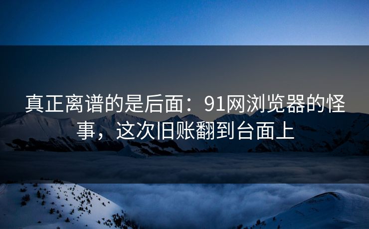 真正离谱的是后面:91网浏览器的怪事,这次旧账翻到台面上 真正离谱的是后面:91网浏览器的怪事,这次旧账翻到台面上
