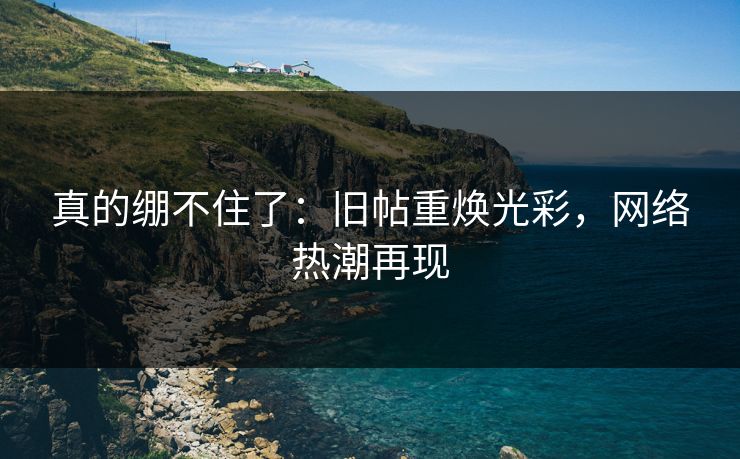 真的绷不住了:旧帖重焕光彩,网络热潮再现 真的绷不住了:旧帖重焕光彩,网络热潮再现